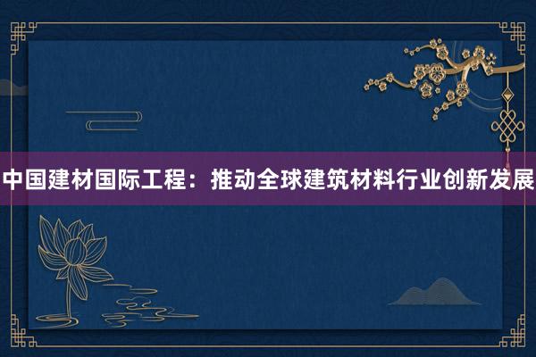 中国建材国际工程：推动全球建筑材料行业创新发展