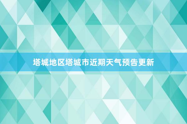 塔城地区塔城市近期天气预告更新