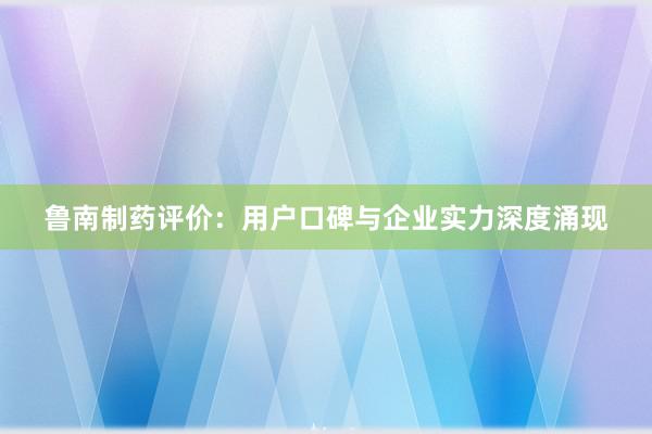 鲁南制药评价：用户口碑与企业实力深度涌现